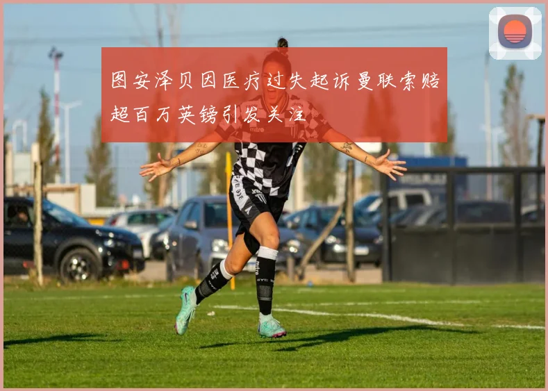 图安泽贝因医疗过失起诉曼联索赔超百万英镑引发关注