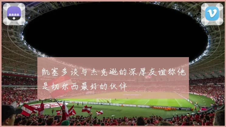 凯塞多谈与杰克逊的深厚友谊称他是切尔西最好的伙伴