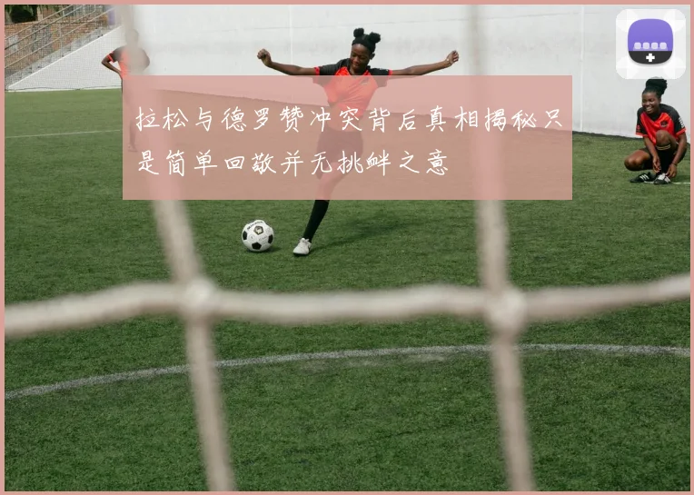拉松与德罗赞冲突背后真相揭秘只是简单回敬并无挑衅之意