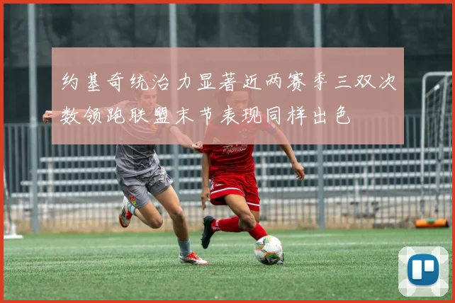 约基奇统治力显著近两赛季三双次数领跑联盟末节表现同样出色