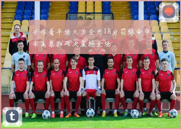 字母哥半场火力全开18分罚球命中率高暴扣两次震撼全场