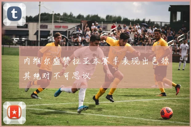 内维尔盛赞拉亚本赛季表现出色称其绝对不可思议