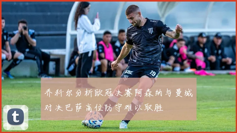乔科尔分析欧冠决赛阿森纳与曼城对决巴萨高位防守难以取胜