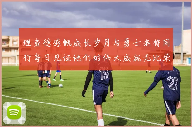 理查德感慨成长岁月与勇士老将同行每日见证他们的伟大成就无比荣幸