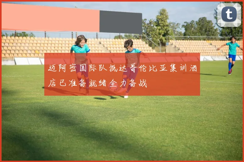 迈阿密国际队抵达哥伦比亚集训酒店已准备就绪全力备战