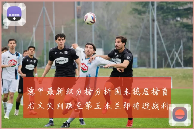 意甲最新积分榜分析国米稳居榜首尤文失利跌至第五米兰即将迎战科莫