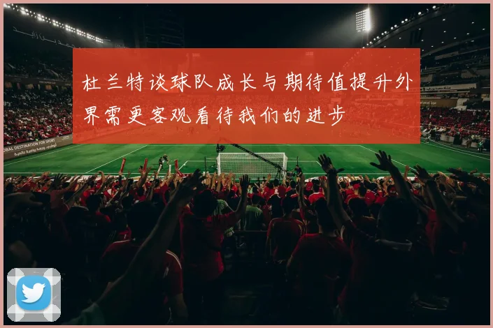 杜兰特谈球队成长与期待值提升外界需更客观看待我们的进步