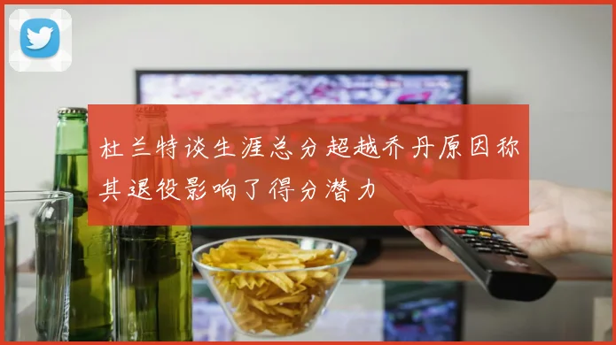 杜兰特谈生涯总分超越乔丹原因称其退役影响了得分潜力
