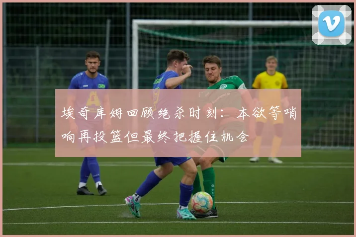 埃奇库姆回顾绝杀时刻：本欲等哨响再投篮但最终把握住机会