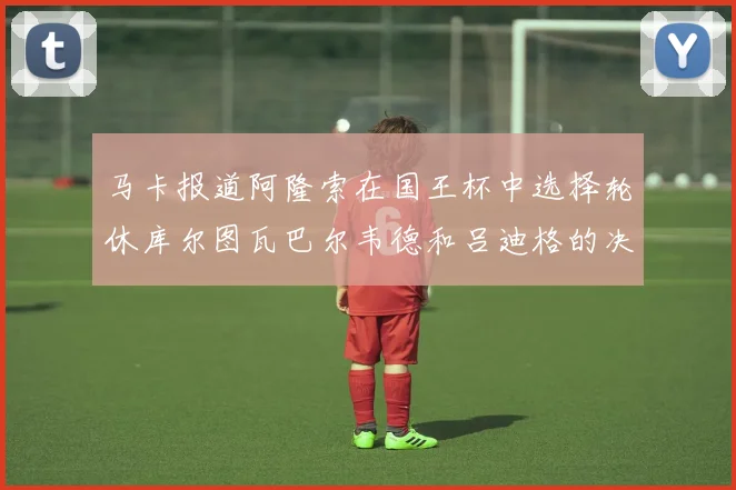 马卡报道阿隆索在国王杯中选择轮休库尔图瓦巴尔韦德和吕迪格的决定