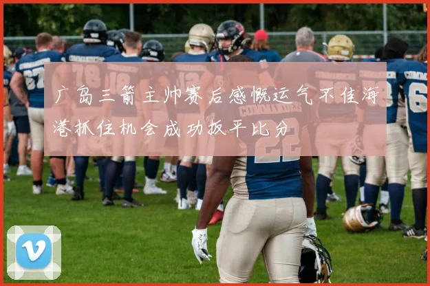 广岛三箭主帅赛后感慨运气不佳海港抓住机会成功扳平比分