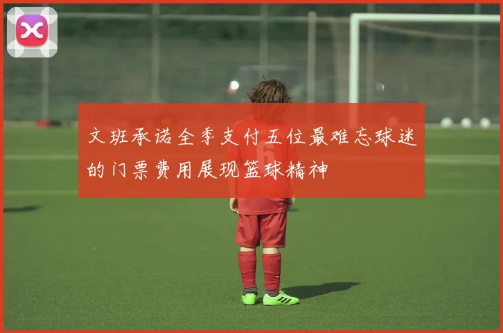 文班承诺全季支付五位最难忘球迷的门票费用展现篮球精神