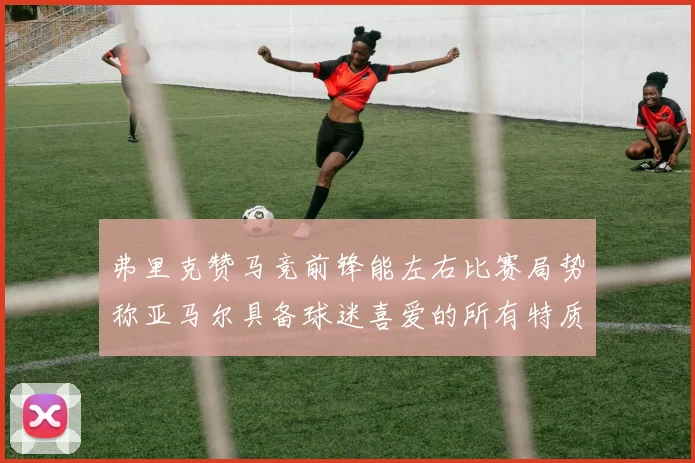 弗里克赞马竞前锋能左右比赛局势称亚马尔具备球迷喜爱的所有特质