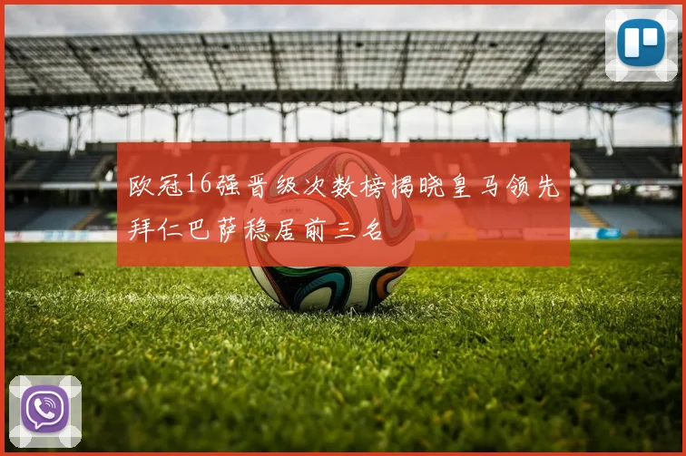 欧冠16强晋级次数榜揭晓皇马领先拜仁巴萨稳居前三名
