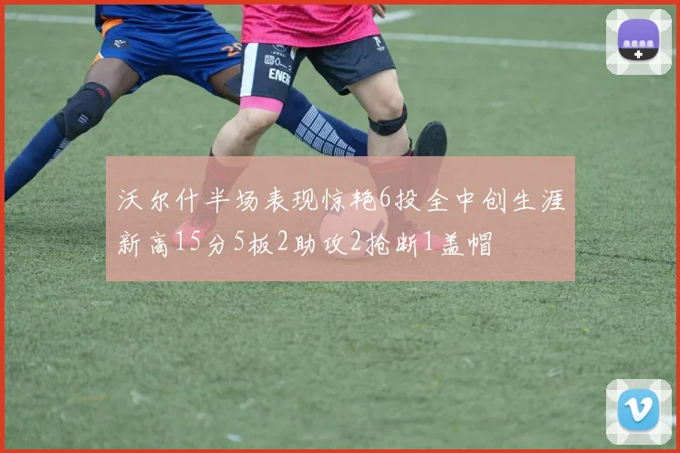 沃尔什半场表现惊艳6投全中创生涯新高15分5板2助攻2抢断1盖帽