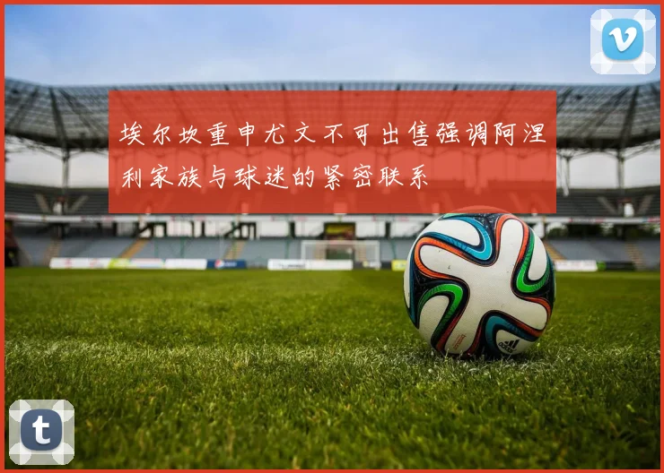 埃尔坎重申尤文不可出售强调阿涅利家族与球迷的紧密联系
