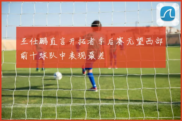 王仕鹏直言开拓者季后赛无望西部前十球队中表现最差