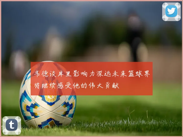 韦德谈库里影响力深远未来篮球界将继续感受他的伟大贡献
