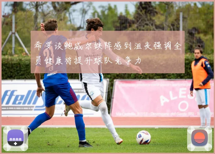 希罗谈鲍威尔缺阵感到沮丧强调全员健康将提升球队竞争力