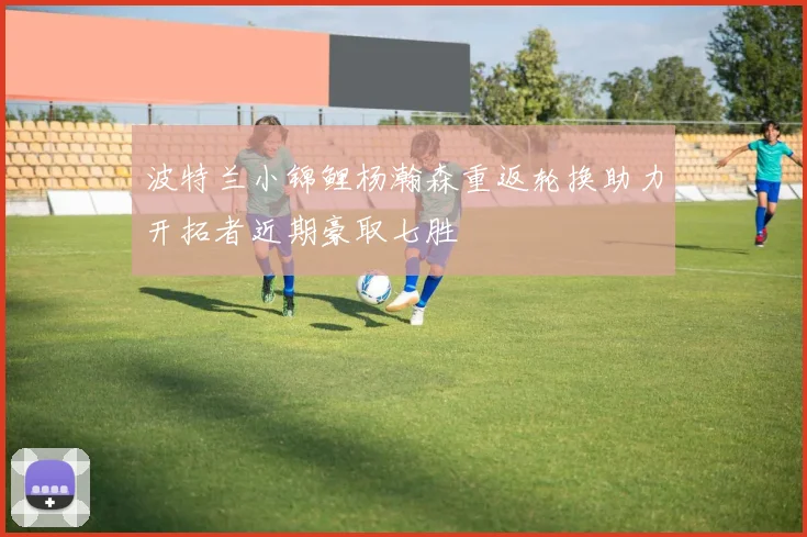 波特兰小锦鲤杨瀚森重返轮换助力开拓者近期豪取七胜