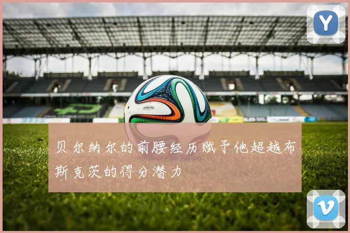 贝尔纳尔的前腰经历赋予他超越布斯克茨的得分潜力