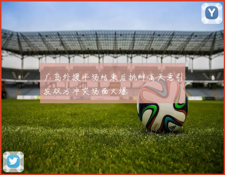 广岛外援半场结束后挑衅高天意引发双方冲突场面火爆
