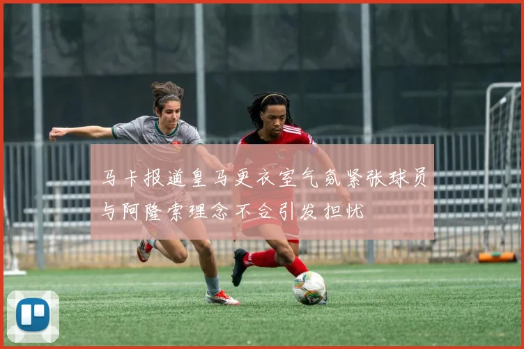 马卡报道皇马更衣室气氛紧张球员与阿隆索理念不合引发担忧
