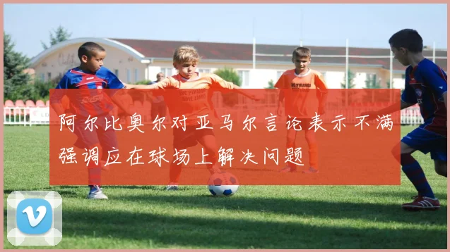 阿尔比奥尔对亚马尔言论表示不满强调应在球场上解决问题