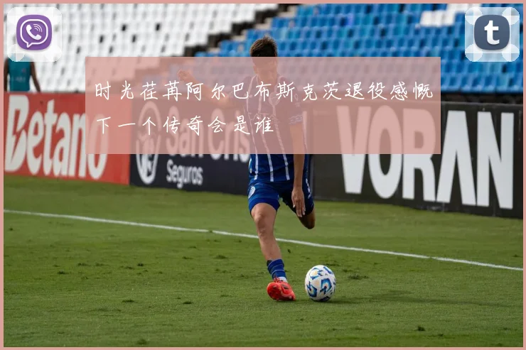 时光荏苒阿尔巴布斯克茨退役感慨下一个传奇会是谁