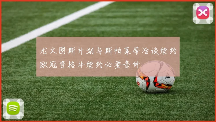 尤文图斯计划与斯帕莱蒂洽谈续约欧冠资格非续约必要条件