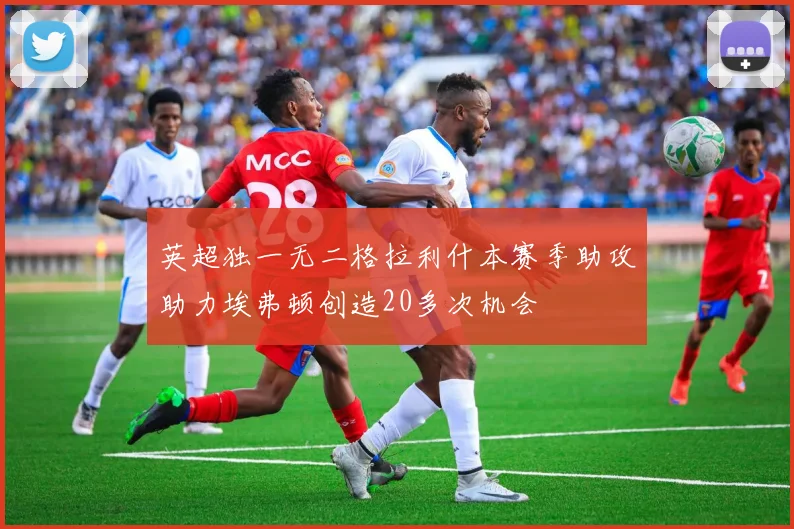 英超独一无二格拉利什本赛季助攻助力埃弗顿创造20多次机会
