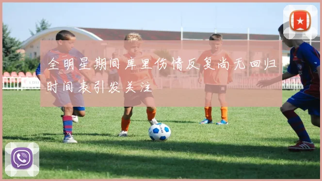 全明星期间库里伤情反复尚无回归时间表引发关注