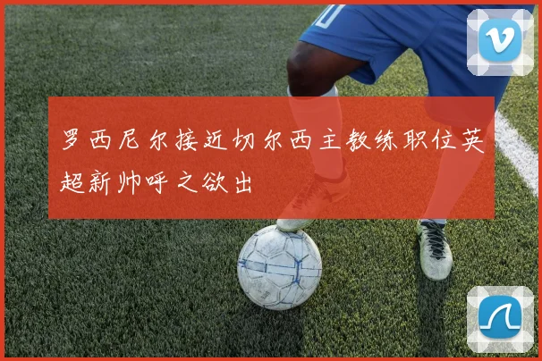 罗西尼尔接近切尔西主教练职位英超新帅呼之欲出