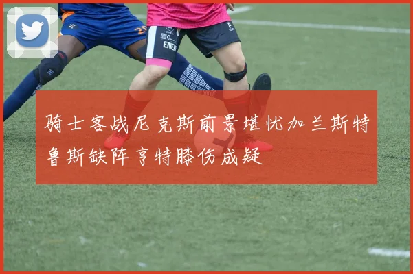 骑士客战尼克斯前景堪忧加兰斯特鲁斯缺阵亨特膝伤成疑