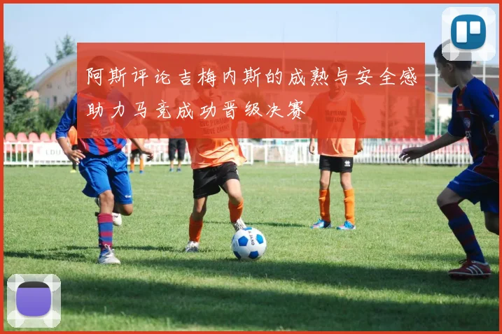 阿斯评论吉梅内斯的成熟与安全感助力马竞成功晋级决赛