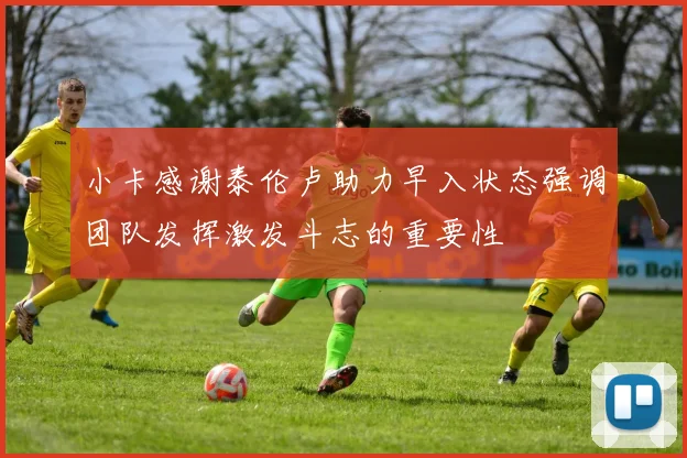 小卡感谢泰伦卢助力早入状态强调团队发挥激发斗志的重要性