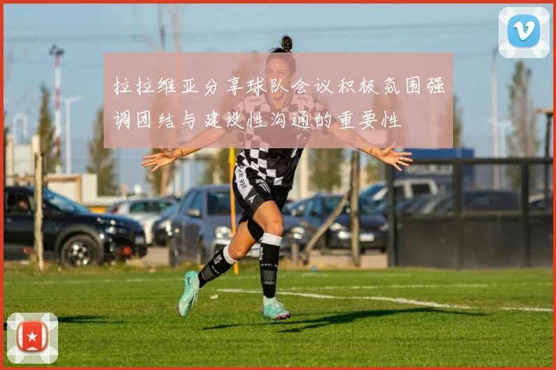拉拉维亚分享球队会议积极氛围强调团结与建设性沟通的重要性