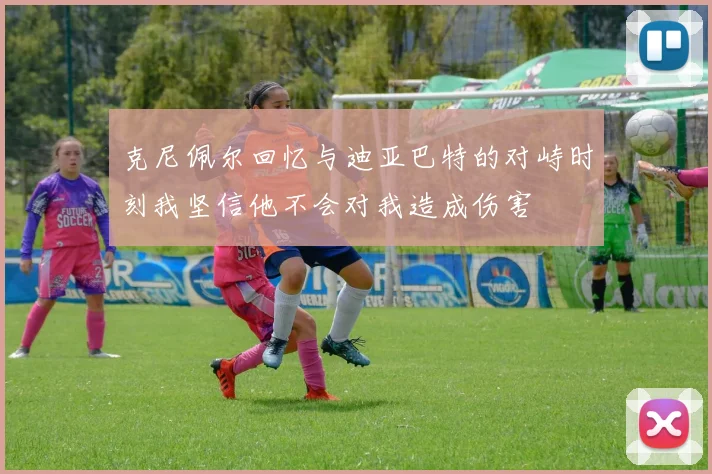 克尼佩尔回忆与迪亚巴特的对峙时刻我坚信他不会对我造成伤害
